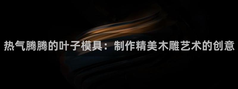 易倍app官网下载安装：热气腾腾的叶子模具：制作精美木雕